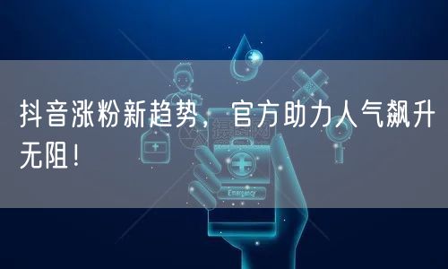 抖音涨粉新趋势，官方助力人气飙升无阻！