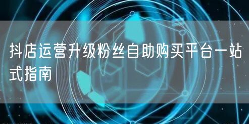 抖店运营升级粉丝自助购买平台一站式指南