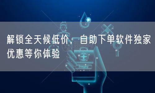 解锁全天候低价，自助下单软件独家优惠等你体验