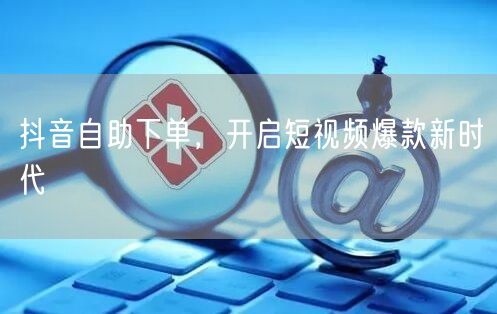 抖音自助下单，开启短视频爆款新时代